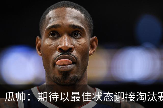 瓜帅：期待以最佳状态迎接淘汰赛 小组赛踢得很顺